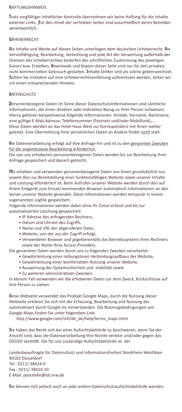 HAFTUNGSHINWEIS  Trotz sorgfältiger inhaltlicher Kontrolle übernehmen wir keine Haftung für die Inhalte  externer Links. Für den Inhalt der verlinkten Seiten sind ausschließlich deren Betreiber  verantwortlich.  URHEBERRECHT  Die Inhalte und Werke auf diesen Seiten unterliegen dem deutschen Urheberrecht. Die  Vervielfältigung, Bearbeitung, Verbreitung und jede Art der Verwertung außerhalb der  Grenzen des Urheberrechtes bedürfen der schriftlichen Zustimmung des jeweiligen  Autors bzw. Erstellers. Downloads und Kopien dieser Seite sind nur für den privaten,  nicht kommerziellen Gebrauch gestattet. Inhalte Dritter sind als solche gekennzeichnet.  Sollten Sie trotzdem auf eine Urheberrechtsverletzung aufmerksam werden, bitten wir  um einen entsprechenden Hinweis.  DATENSCHUTZ  Personenbezogene Daten im Sinne dieser Datenschutzinformationen sind sämtliche Informationen, die einen direkten oder indirekten Bezug zu Ihrer Person aufweisen. Hierzu gehören beispielsweise folgende Informationen: Anrede, Vorname, Nachname,  eine gültige E-Mail-Adresse, Telefonnummer (Festnetz und/oder Mobilfunk),… Diese Daten werden an das Hotel Haus West zur Korrespondenz mit Ihnen weiter- geleitet. Eine Übermittlung Ihrer persönlichen Daten an Andere findet nicht statt.    Die Datenverarbeitung erfolgt auf Ihre Anfrage hin und ist zu den genannten Zwecken für die angemessene Bearbeitung erforderlich.  Die von uns erhobenen personenbezogenen Daten werden bis zur Bearbeitung Ihrer Anfrage gespeichert und danach gelöscht.   Wir erheben und verwenden personenbezogene Daten von Ihnen grundsätzlich nur, soweit dies zur Bereitstellung einer funktionsfähigen Website sowie unserer Inhalte und Leistung erforderlich ist. Beim Aufrufen unserer Website werden durch den auf Ihrem Endgerät zum Einsatz kommenden Browser automatisch Informationen an den Server unserer Website gesendet. Diese Informationen werden temporär in einem sogenannten Logfile gespeichert. Folgende Informationen werden dabei ohne Ihr Zutun erfasst und bis zur automatisierten Löschung gespeichert: • IP Adresse des anfragenden Rechners,  • Datum und Uhrzeit des Zugriffs,  • Name und URL der abgerufenen Datei,  • Website, von der aus der Zugriff erfolgt,  • Verwendeter Browser und gegebenenfalls das Betriebssystems Ihres Rechners    sowie der Name Ihres Access-Providers.  Die genannten Daten werden durch uns zu folgenden Zwecken verarbeitet:  • Gewährleistung eines reibungslosen Verbindungsaufbaus der Website,  • Gewährleistung einer komfortablen Nutzung unserer Website,  • Auswertung der Systemsicherheit und -stabilität sowie  • Zu weiteren administrativen Zwecken.  In keinem Fall verwenden wir die erhobenen Daten zur dem Zweck, Rückschlüsse auf Ihre Person zu ziehen.  Diese Webseite verwendet das Produkt Google Maps, durch die Nutzung dieser Webseite erklären Sie sich mit der Erfassung, Bearbeitung und Nutzung der automatisiert durch Google Inc einverstanden. Die Nutznugsbedingungen von Google Maps finden Sie unter folgendem Link:        http://www.google.com/intl/de_de/help/terms_maps.html    Sie haben das Recht sich bei einer Aufsichtsbehörde zu beschweren, wenn Sie der Ansicht sind, dass die Datenverarbeitung Ihre Rechte verletzt und/oder gegen das DSGVO verstößt. Die für uns zuständige Aufsichtsbehörde ist  der  Landesbeauftragte für Datenschutz und Informationsfreiheit Nordrhein-Westfalen  40102 Düsseldorf  Tel.: 0211/ 38424-0  Fax.: 0211/ 38424-10  E-Mail: poststelle@ldi.nrw.de   Sie können sich jedoch auch an jede andere Datenschutzaufsichtsbehörde wenden.